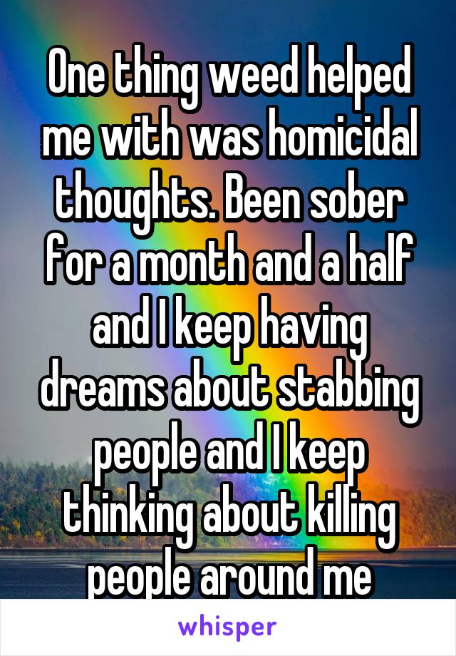 One thing weed helped me with was homicidal thoughts. Been sober for a month and a half and I keep having dreams about stabbing people and I keep thinking about killing people around me