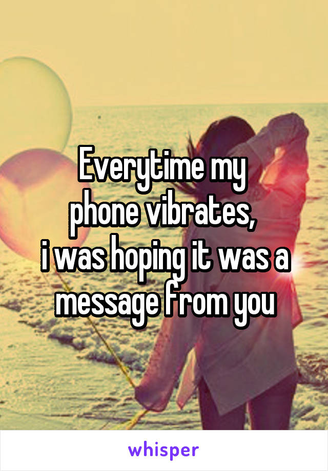 Everytime my 
phone vibrates, 
i was hoping it was a message from you