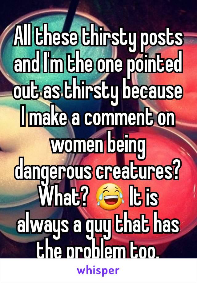 All these thirsty posts and I'm the one pointed out as thirsty because I make a comment on women being dangerous creatures? What? 😂 It is always a guy that has the problem too.