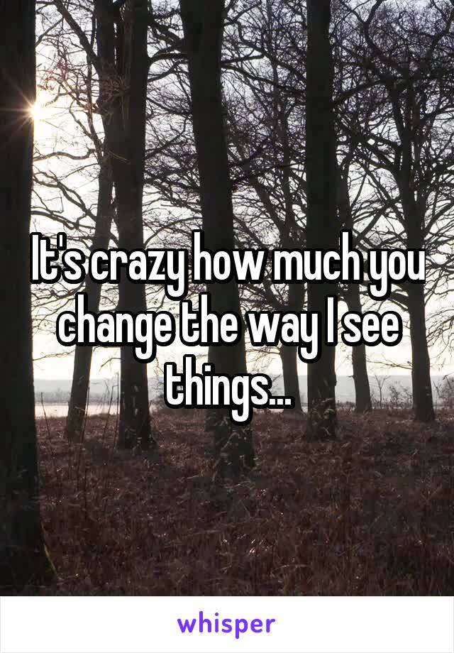 It's crazy how much you change the way I see things...