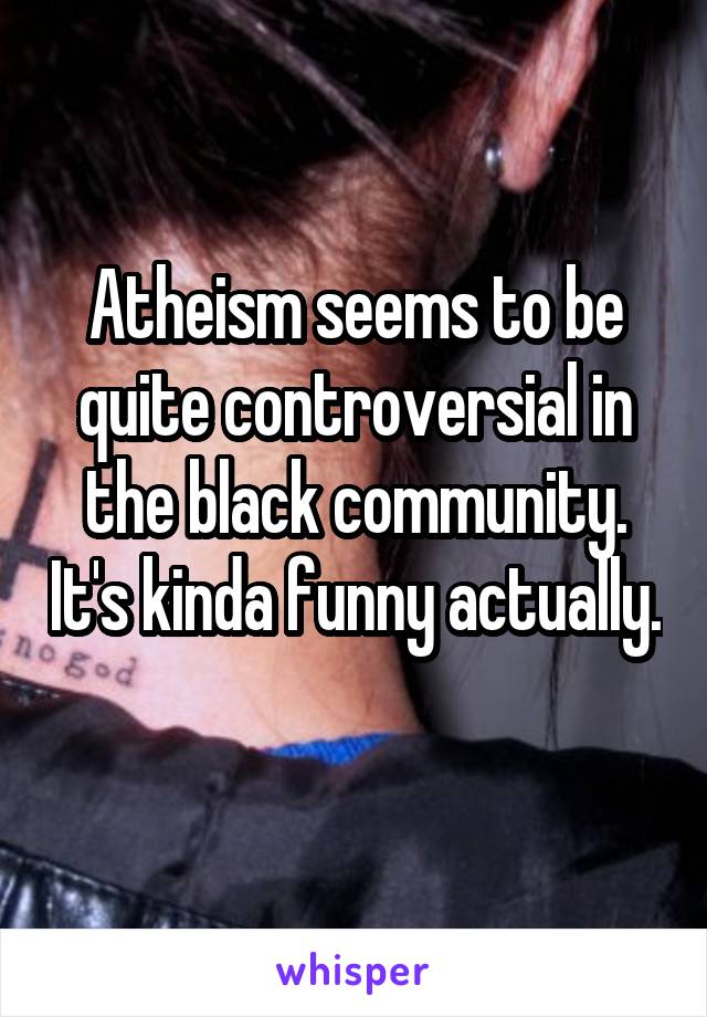 Atheism seems to be quite controversial in the black community. It's kinda funny actually. 
