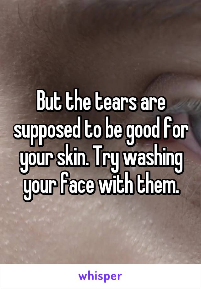 But the tears are supposed to be good for your skin. Try washing your face with them.