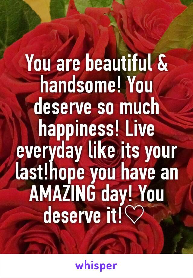 You are beautiful & handsome! You deserve so much happiness! Live everyday like its your last!hope you have an AMAZING day! You deserve it!♡ 