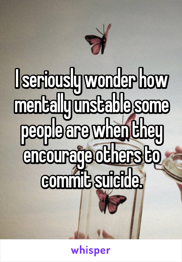 I seriously wonder how mentally unstable some people are when they encourage others to commit suicide.