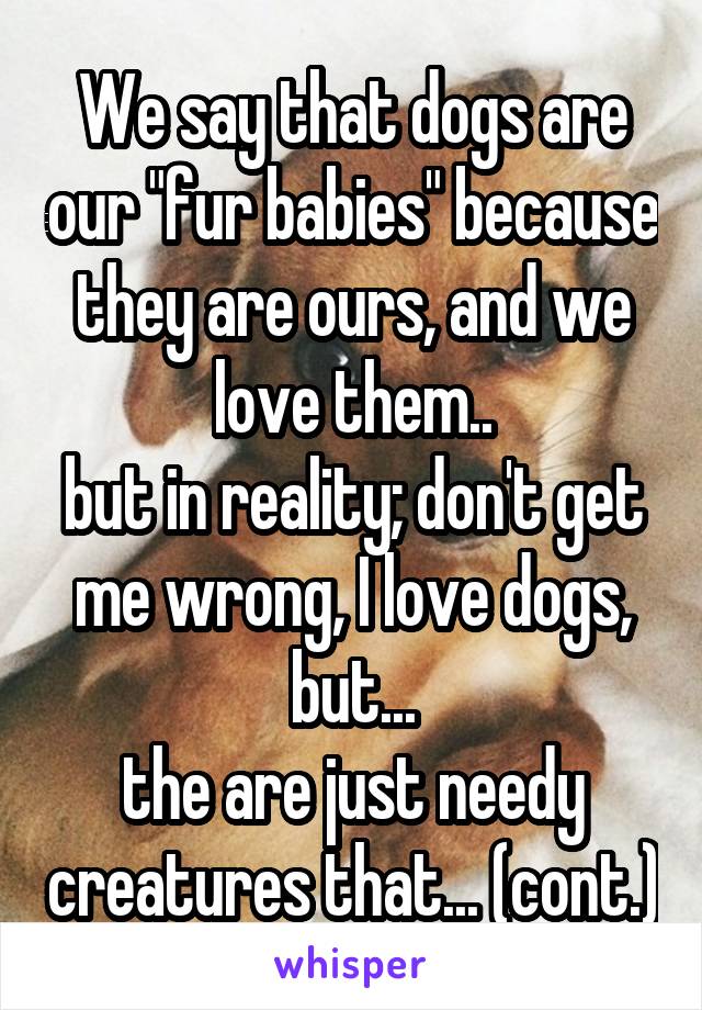We say that dogs are our "fur babies" because they are ours, and we love them..
but in reality; don't get me wrong, I love dogs, but...
the are just needy creatures that... (cont.)