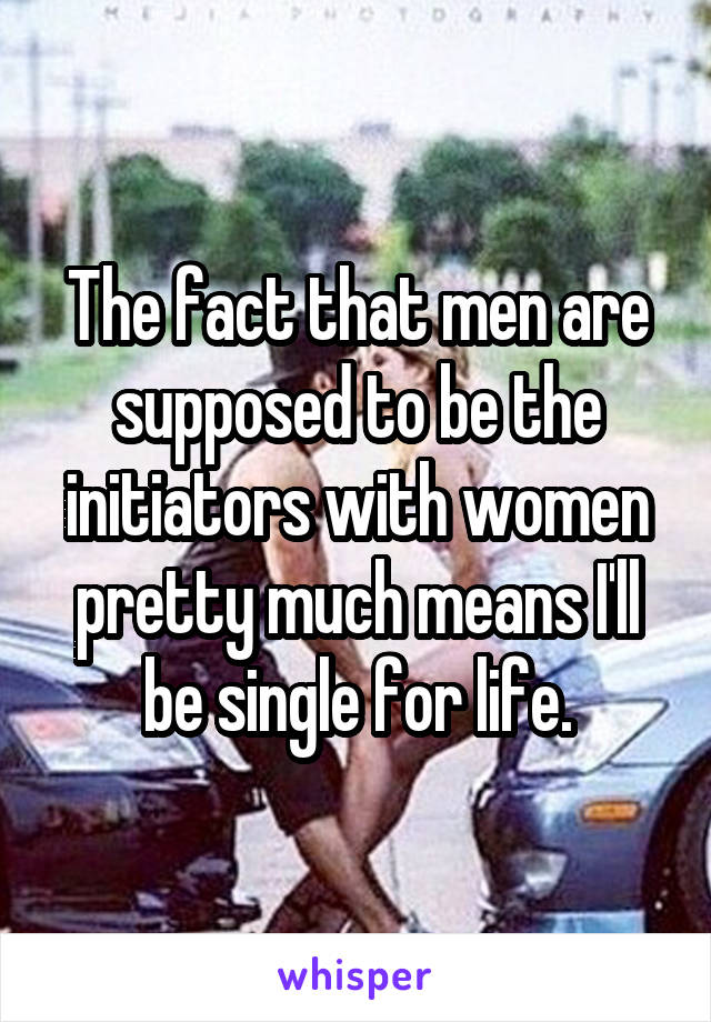 The fact that men are supposed to be the initiators with women pretty much means I'll be single for life.