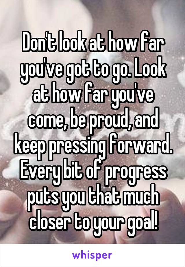 Don't look at how far you've got to go. Look at how far you've come, be proud, and keep pressing forward. Every bit of progress puts you that much closer to your goal!