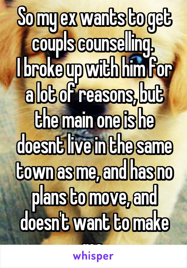 So my ex wants to get coupls counselling. 
I broke up with him for a lot of reasons, but the main one is he doesnt live in the same town as me, and has no plans to move, and doesn't want to make me 