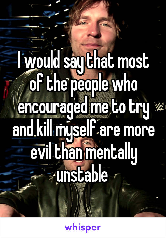 I would say that most of the people who encouraged me to try and kill myself are more evil than mentally unstable 