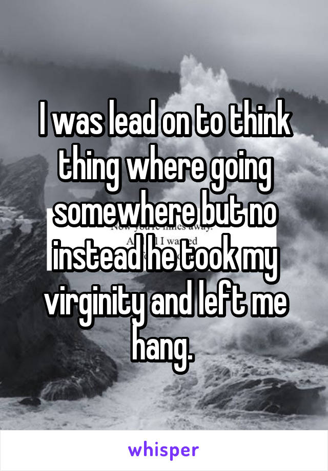 I was lead on to think thing where going somewhere but no instead he took my virginity and left me hang. 