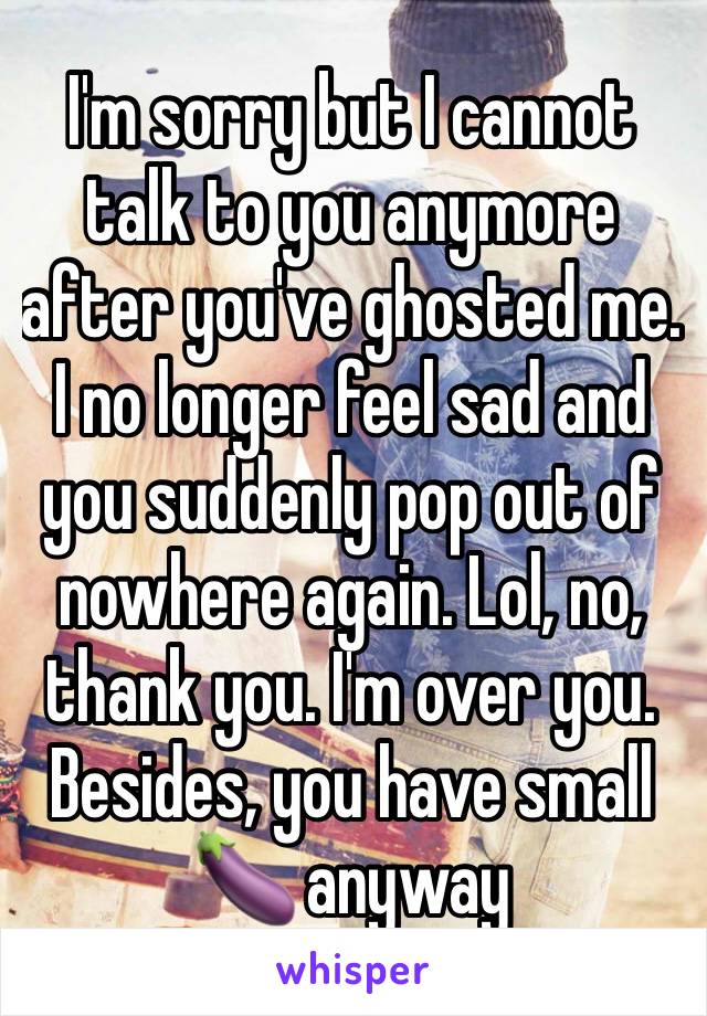 I'm sorry but I cannot talk to you anymore after you've ghosted me. I no longer feel sad and you suddenly pop out of nowhere again. Lol, no, thank you. I'm over you. Besides, you have small 🍆 anyway 