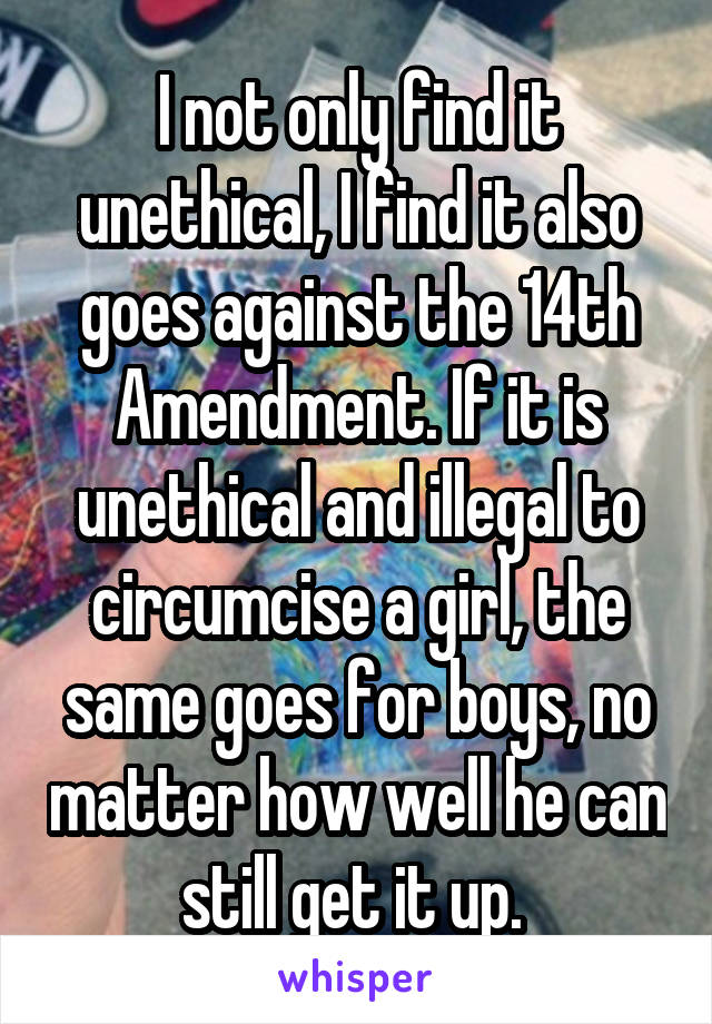 I not only find it unethical, I find it also goes against the 14th Amendment. If it is unethical and illegal to circumcise a girl, the same goes for boys, no matter how well he can still get it up. 