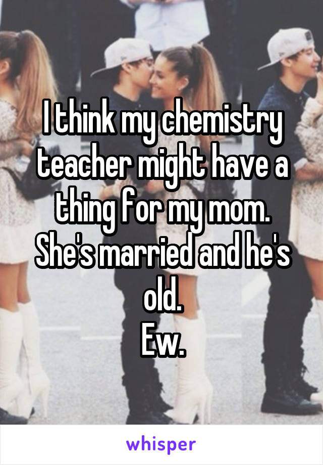 I think my chemistry teacher might have a thing for my mom.
She's married and he's old.
Ew.