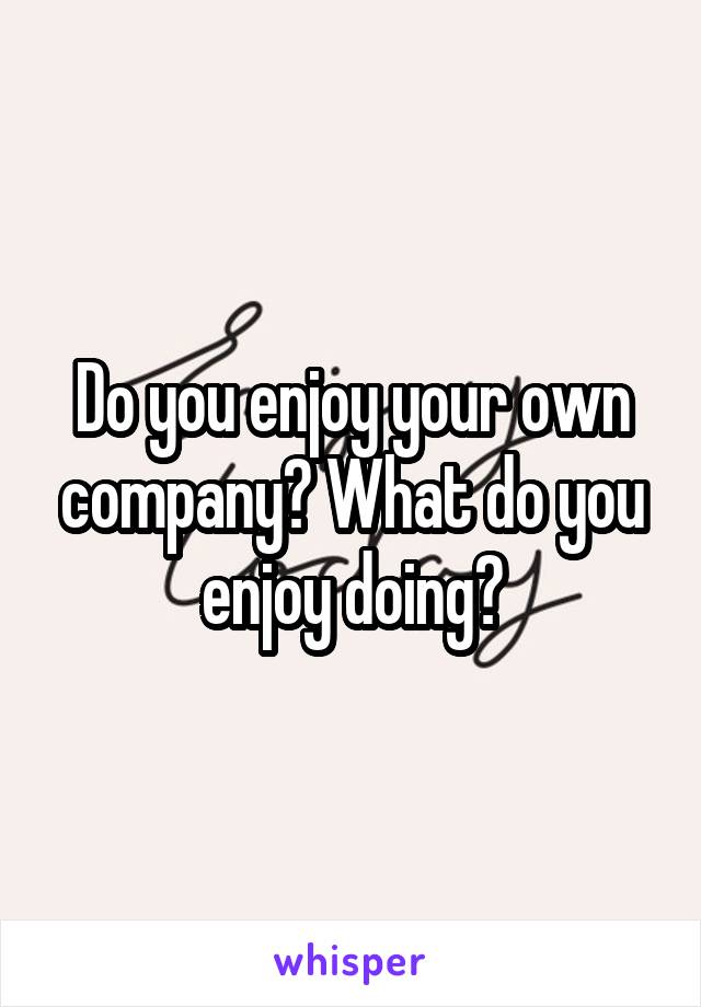 Do you enjoy your own company? What do you enjoy doing?