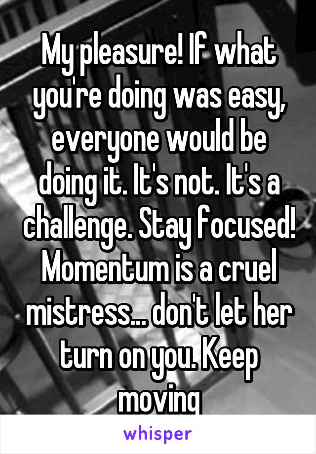 My pleasure! If what you're doing was easy, everyone would be doing it. It's not. It's a challenge. Stay focused! Momentum is a cruel mistress... don't let her turn on you. Keep moving