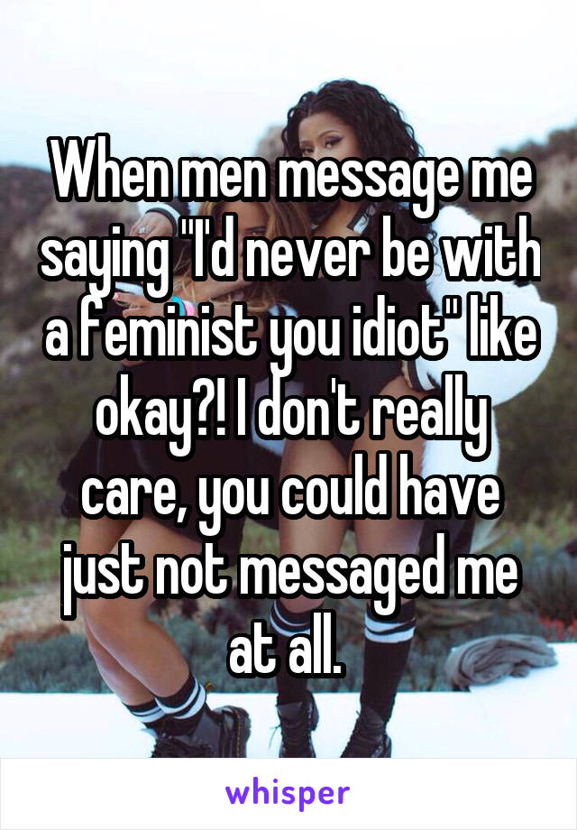 When men message me saying "I'd never be with a feminist you idiot" like okay?! I don't really care, you could have just not messaged me at all. 