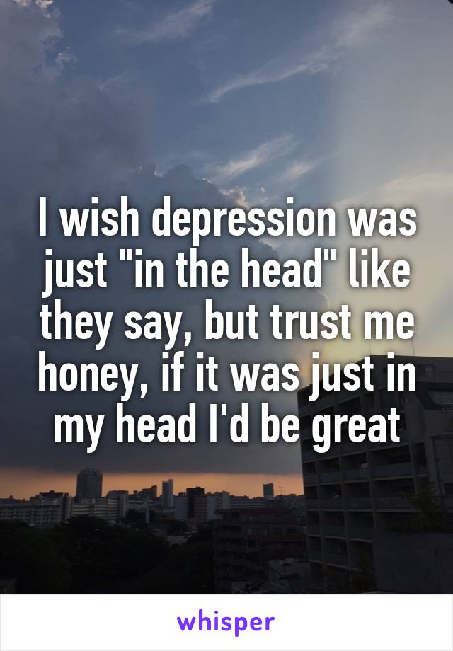 I wish depression was just "in the head" like they say, but trust me honey, if it was just in my head I'd be great