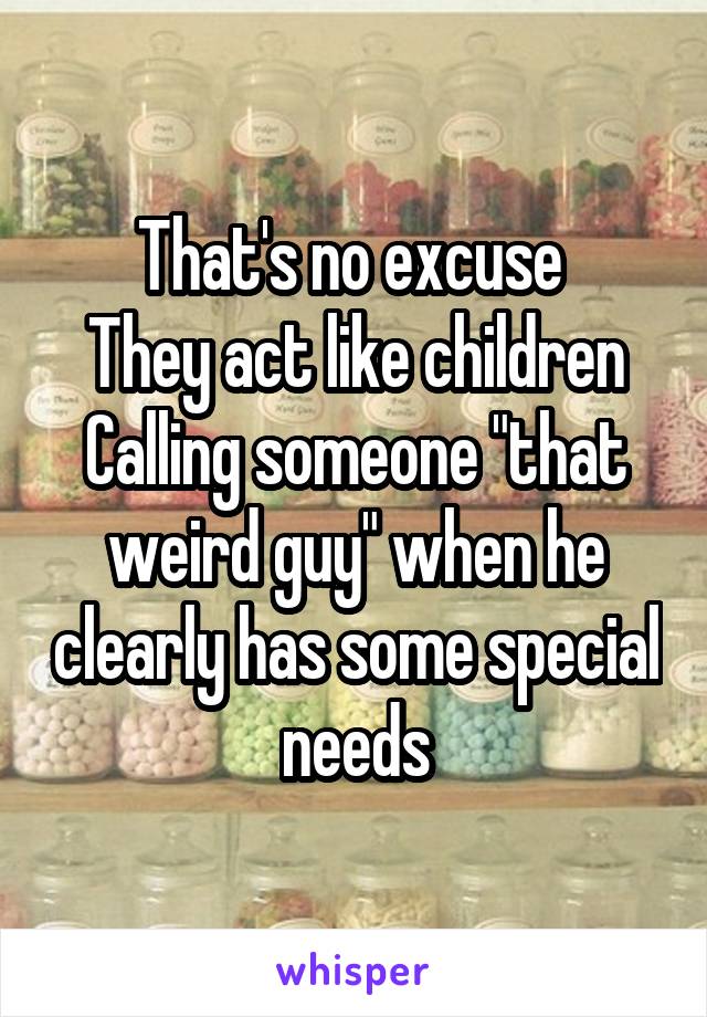 That's no excuse 
They act like children
Calling someone "that weird guy" when he clearly has some special needs