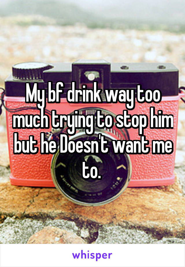 My bf drink way too much trying to stop him but he Doesn't want me to. 