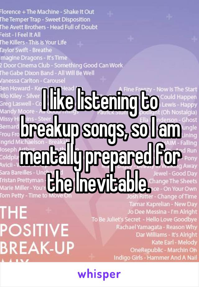 I like listening to breakup songs, so I am mentally prepared for the Inevitable. 
