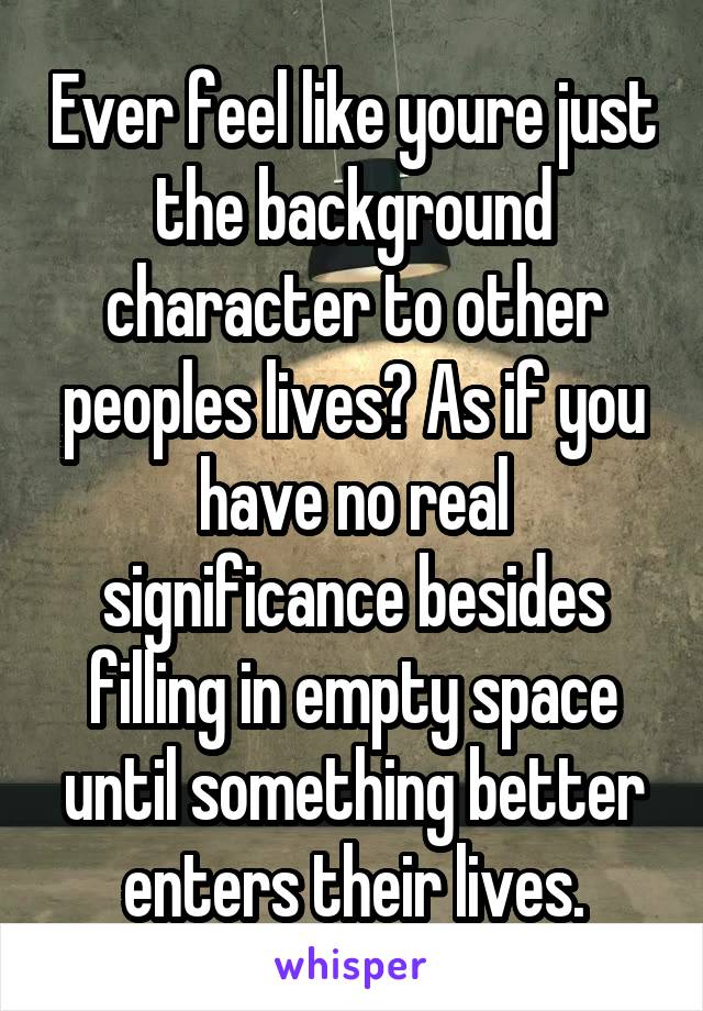 Ever feel like youre just the background character to other peoples lives? As if you have no real significance besides filling in empty space until something better enters their lives.