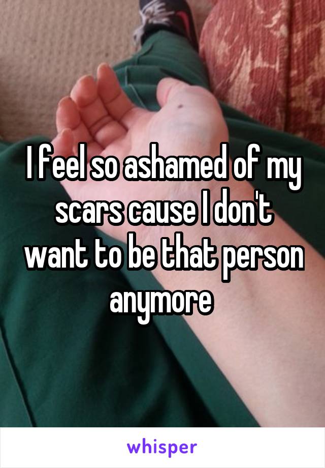 I feel so ashamed of my scars cause I don't want to be that person anymore 