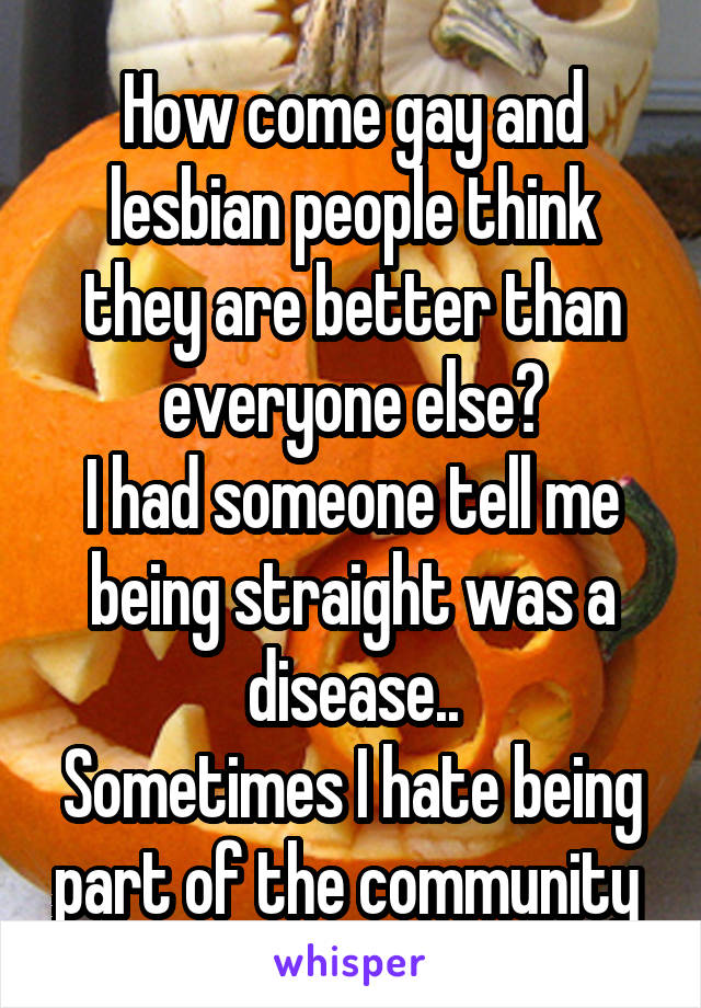 How come gay and lesbian people think they are better than everyone else?
I had someone tell me being straight was a disease..
Sometimes I hate being part of the community 