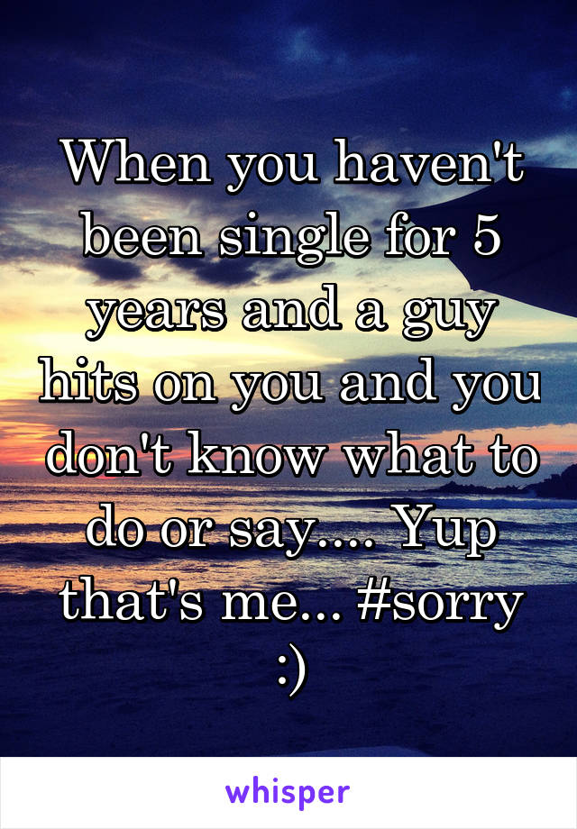 When you haven't been single for 5 years and a guy hits on you and you don't know what to do or say.... Yup that's me... #sorry :)