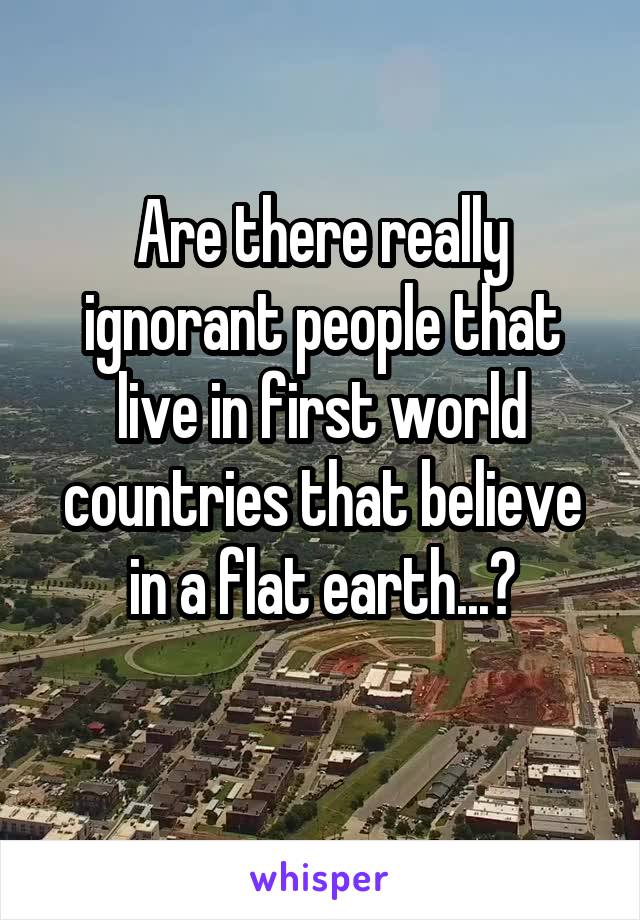 Are there really ignorant people that live in first world countries that believe in a flat earth...?
