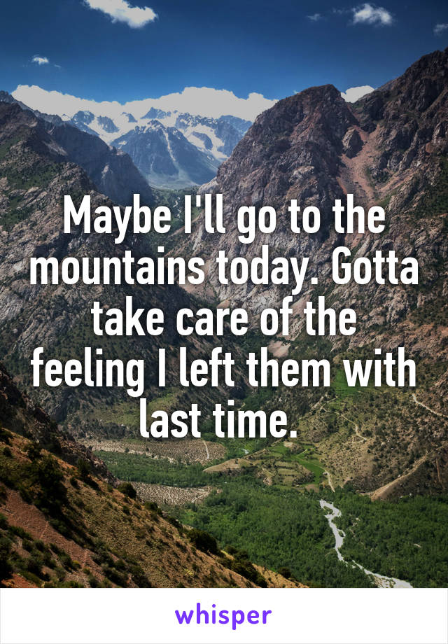 Maybe I'll go to the mountains today. Gotta take care of the feeling I left them with last time. 
