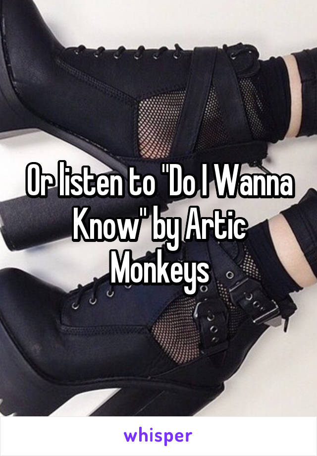 Or listen to "Do I Wanna Know" by Artic Monkeys