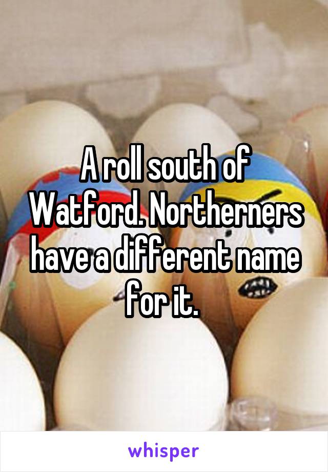 A roll south of Watford. Northerners have a different name for it. 