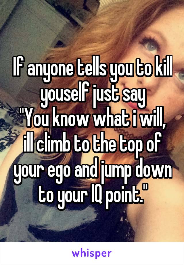 If anyone tells you to kill youself just say
"You know what i will, ill climb to the top of your ego and jump down to your IQ point."