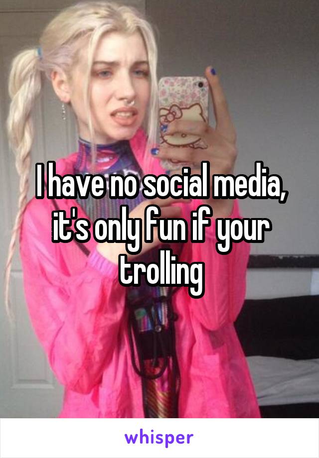 I have no social media, it's only fun if your trolling