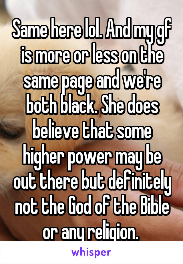 Same here lol. And my gf is more or less on the same page and we're both black. She does believe that some higher power may be out there but definitely not the God of the Bible or any religion. 