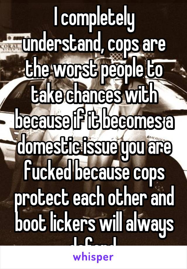 I completely understand, cops are the worst people to take chances with because if it becomes a domestic issue you are fucked because cops protect each other and boot lickers will always defend.