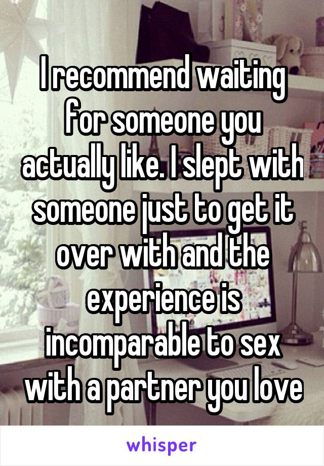 I recommend waiting for someone you actually like. I slept with someone just to get it over with and the experience is incomparable to sex with a partner you love