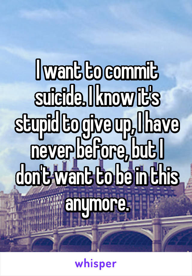I want to commit suicide. I know it's stupid to give up, I have never before, but I don't want to be in this anymore.