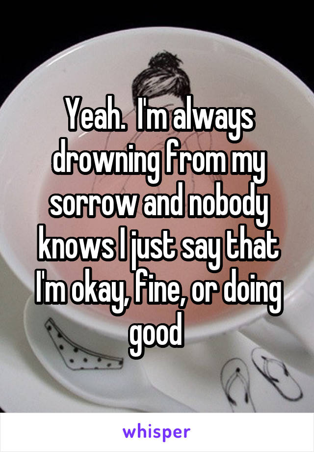 Yeah.  I'm always drowning from my sorrow and nobody knows I just say that I'm okay, fine, or doing good 