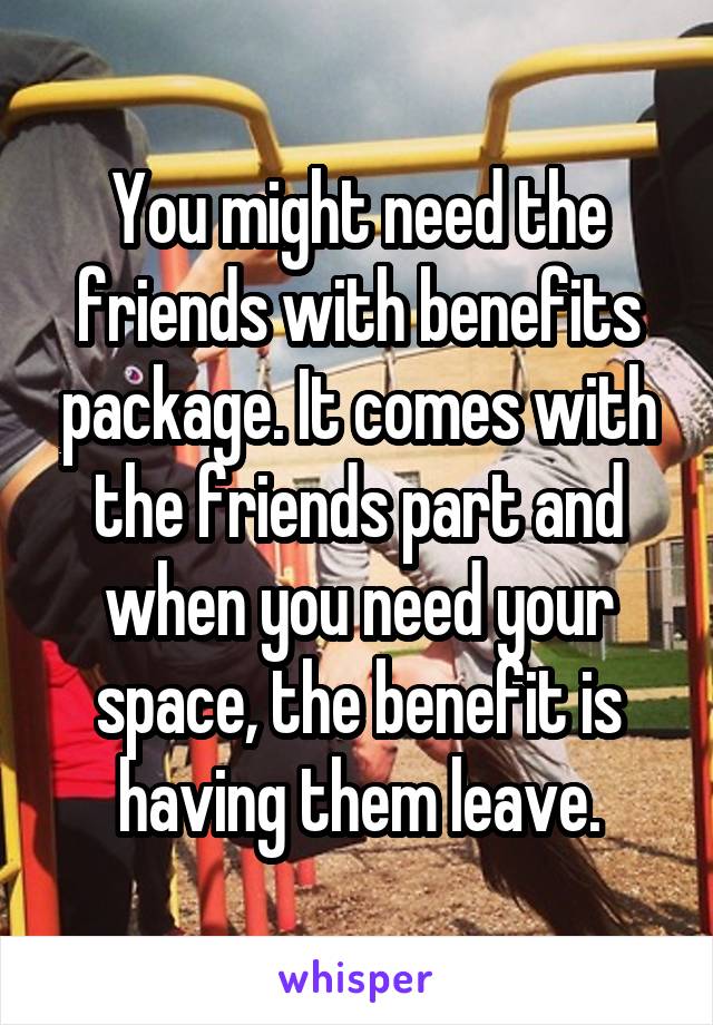 You might need the friends with benefits package. It comes with the friends part and when you need your space, the benefit is having them leave.