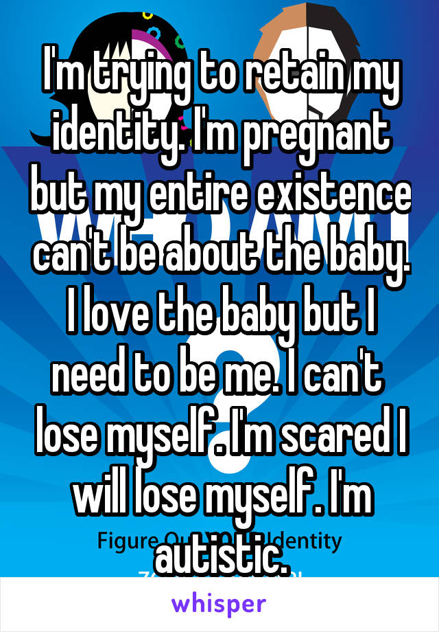 I'm trying to retain my identity. I'm pregnant but my entire existence can't be about the baby. I love the baby but I need to be me. I can't  lose myself. I'm scared I will lose myself. I'm autistic.
