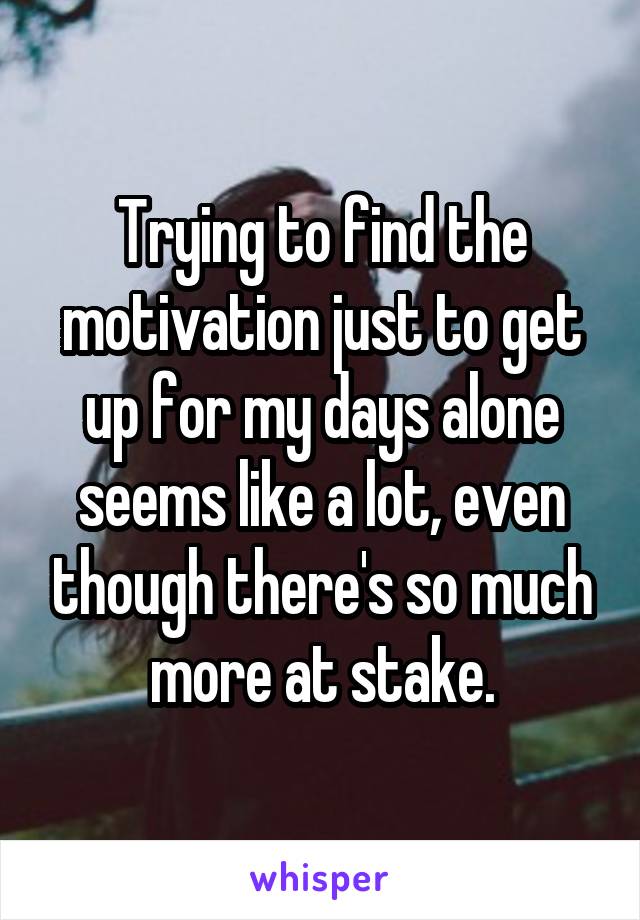 Trying to find the motivation just to get up for my days alone seems like a lot, even though there's so much more at stake.