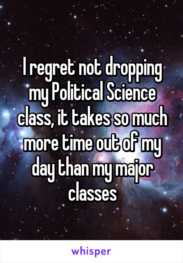 I regret not dropping my Political Science class, it takes so much more time out of my day than my major classes