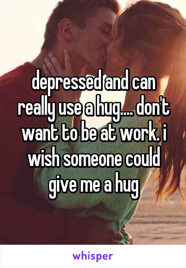 depressed and can really use a hug.... don't want to be at work. i wish someone could give me a hug