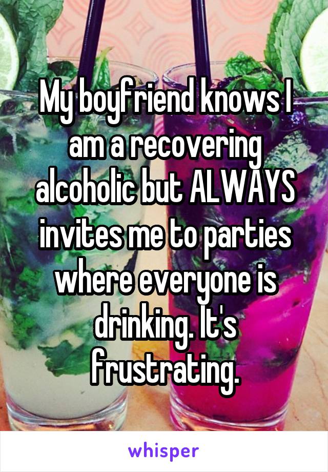 My boyfriend knows I am a recovering alcoholic but ALWAYS invites me to parties where everyone is drinking. It's frustrating.