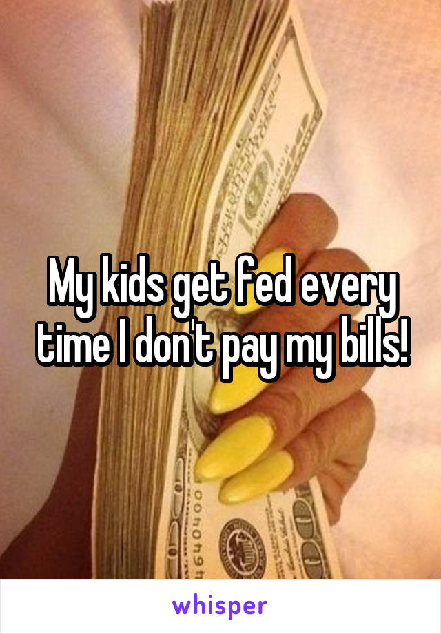 My kids get fed every time I don't pay my bills!