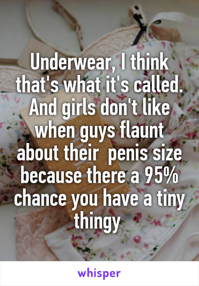 Underwear, I think that's what it's called. And girls don't like when guys flaunt about their  penis size because there a 95% chance you have a tiny thingy 