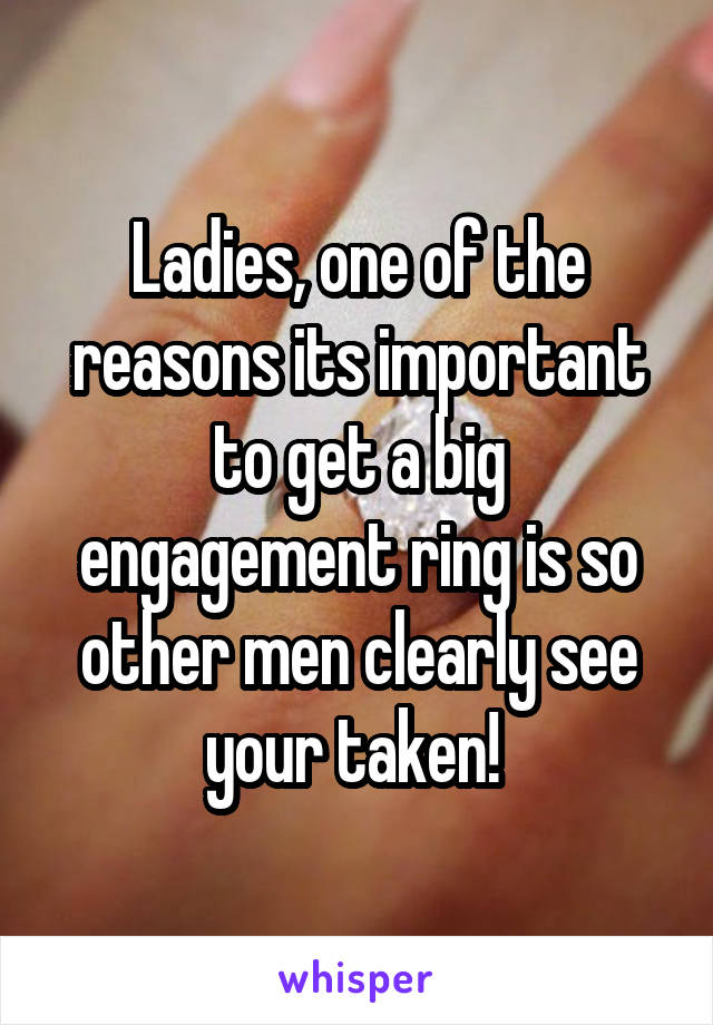 Ladies, one of the reasons its important to get a big engagement ring is so other men clearly see your taken! 