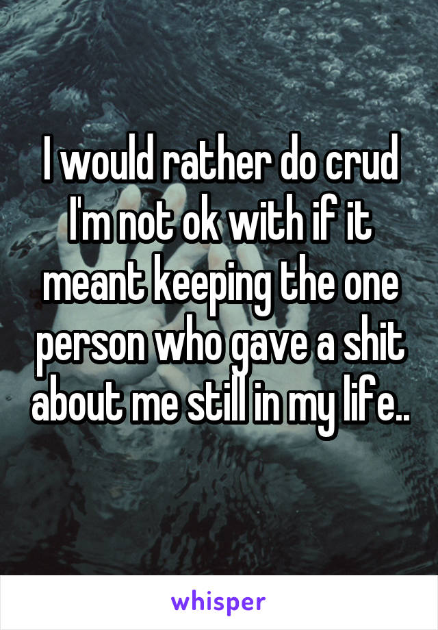 I would rather do crud I'm not ok with if it meant keeping the one person who gave a shit about me still in my life.. 