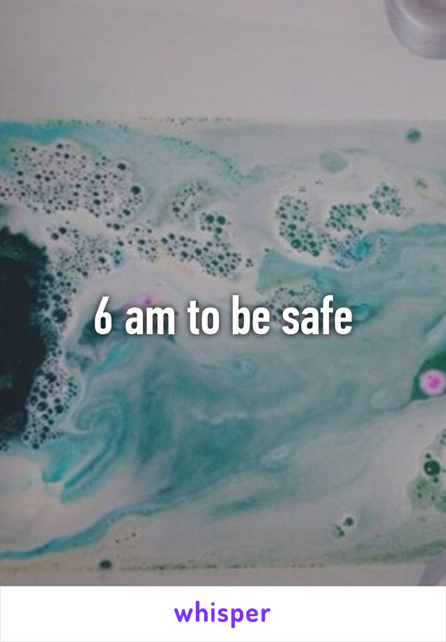 6 am to be safe